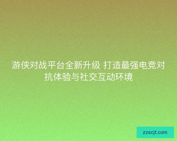 游侠对战平台全新升级 打造最强电竞对抗体验与社交互动环境