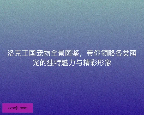 洛克王国宠物全景图鉴,带你领略各类萌宠的独特魅力与精彩形象 洛克王国宠物全景图鉴,带你领略各类萌宠的独特魅力与精彩形象