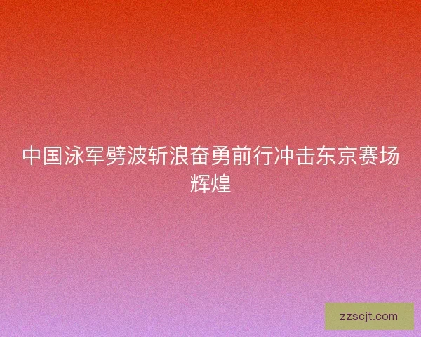 中国泳军劈波斩浪奋勇前行冲击东京赛场辉煌 中国泳军劈波斩浪奋勇前行冲击东京赛场辉煌
