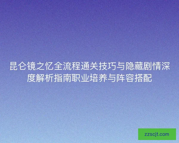 昆仑镜之忆全流程通关技巧与隐藏剧情深度解析指南职业培养与阵容搭配