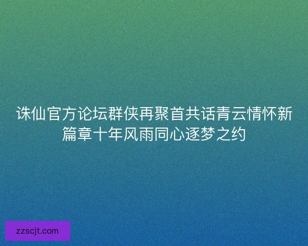 诛仙官方论坛群侠再聚首共话青云情怀新篇章十年风雨同心逐梦之约