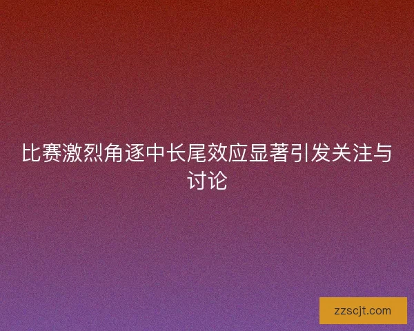 比赛激烈角逐中长尾效应显著引发关注与讨论 比赛激烈角逐中长尾效应显著引发关注与讨论