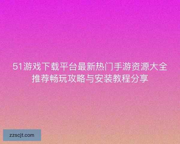 51游戏下载平台最新热门手游资源大全推荐畅玩攻略与安装教程分享 51游戏下载平台最新热门手游资源大全推荐畅玩攻略与安装教程分享