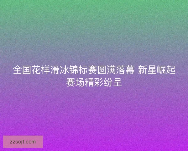 全国花样滑冰锦标赛圆满落幕 新星崛起赛场精彩纷呈