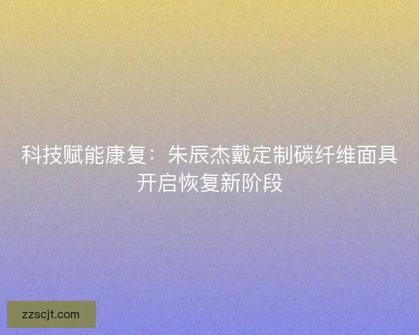 科技赋能康复：朱辰杰戴定制碳纤维面具开启恢复新阶段