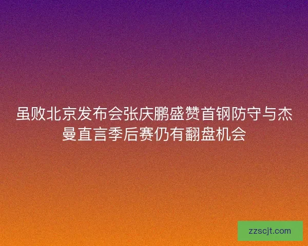 虽败北京发布会张庆鹏盛赞首钢防守与杰曼直言季后赛仍有翻盘机会