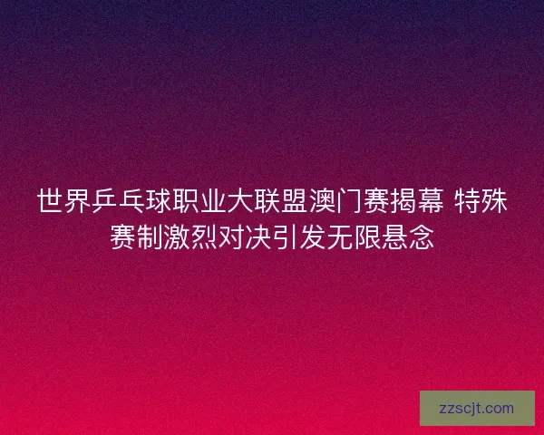 世界乒乓球职业大联盟澳门赛揭幕 特殊赛制激烈对决引发无限悬念