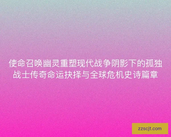 使命召唤幽灵重塑现代战争阴影下的孤独战士传奇命运抉择与全球危机史诗篇章
