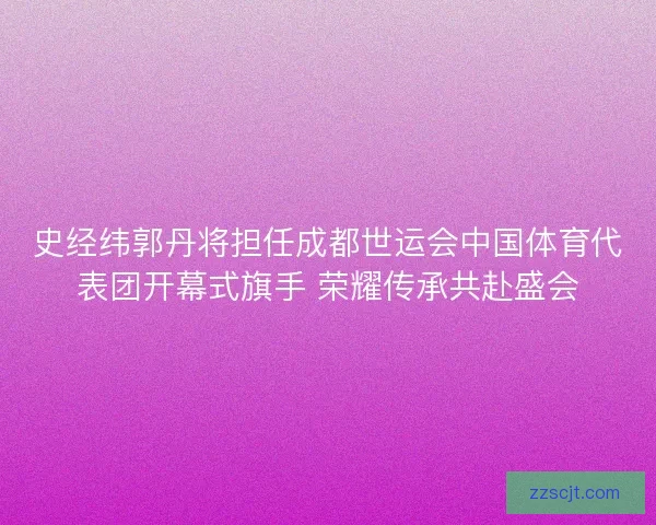 史经纬郭丹将担任成都世运会中国体育代表团开幕式旗手 荣耀传承共赴盛会