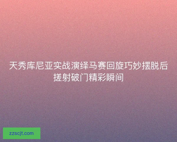 天秀库尼亚实战演绎马赛回旋巧妙摆脱后搓射破门精彩瞬间