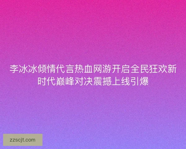 李冰冰倾情代言热血网游开启全民狂欢新时代巅峰对决震撼上线引爆