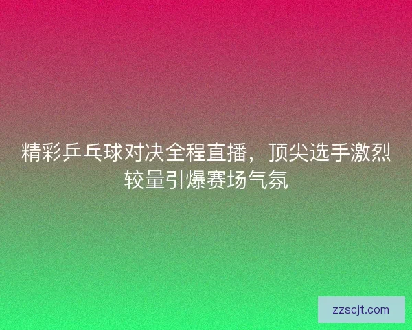 精彩乒乓球对决全程直播，顶尖选手激烈较量引爆赛场气氛