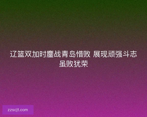 辽篮双加时鏖战青岛惜败 展现顽强斗志虽败犹荣 辽篮双加时鏖战青岛惜败 展现顽强斗志虽败犹荣