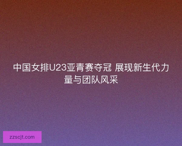 中国女排U23亚青赛夺冠 展现新生代力量与团队风采 中国女排U23亚青赛夺冠 展现新生代力量与团队风采