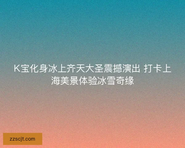 K宝化身冰上齐天大圣震撼演出 打卡上海美景体验冰雪奇缘 K宝化身冰上齐天大圣震撼演出 打卡上海美景体验冰雪奇缘