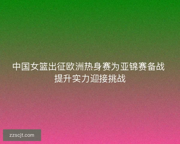 中国女篮出征欧洲热身赛为亚锦赛备战 提升实力迎接挑战