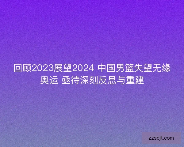 回顾2023展望2024 中国男篮失望无缘奥运 亟待深刻反思与重建