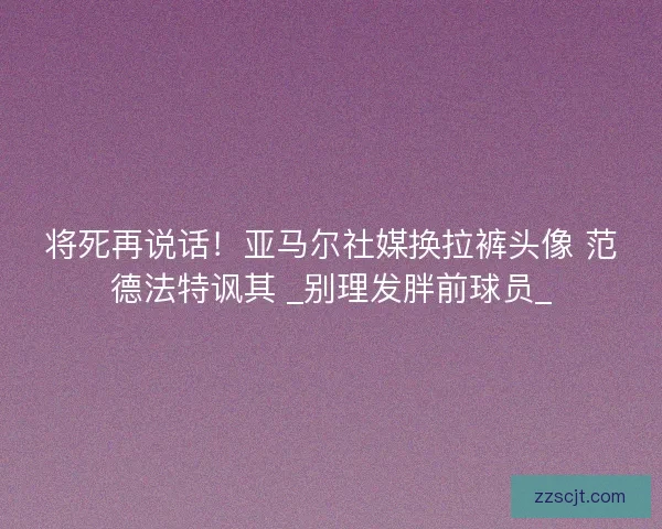 将死再说话!亚马尔社媒换拉裤头像 范德法特讽其 _别理发胖前球员_ 将死再说话!亚马尔社媒换拉裤头像 范德法特讽其 _别理发胖前球员_