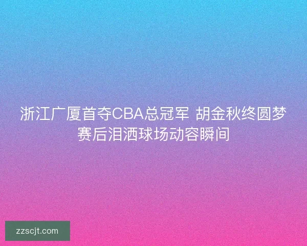 浙江广厦首夺CBA总冠军 胡金秋终圆梦赛后泪洒球场动容瞬间 浙江广厦首夺CBA总冠军 胡金秋终圆梦赛后泪洒球场动容瞬间