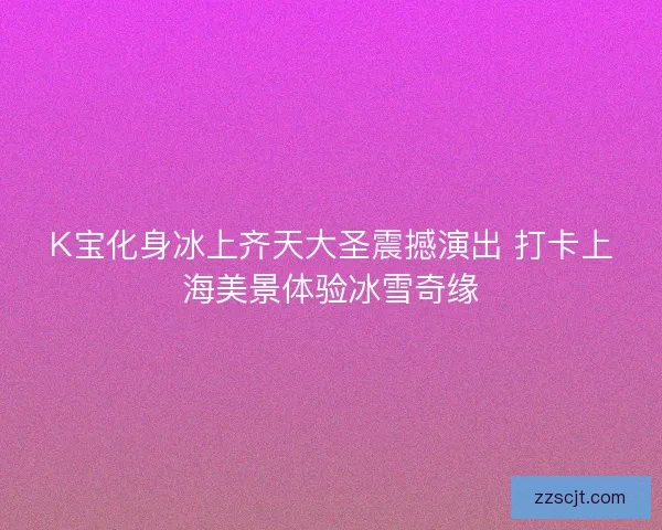 K宝化身冰上齐天大圣震撼演出 打卡上海美景体验冰雪奇缘 K宝化身冰上齐天大圣震撼演出 打卡上海美景体验冰雪奇缘