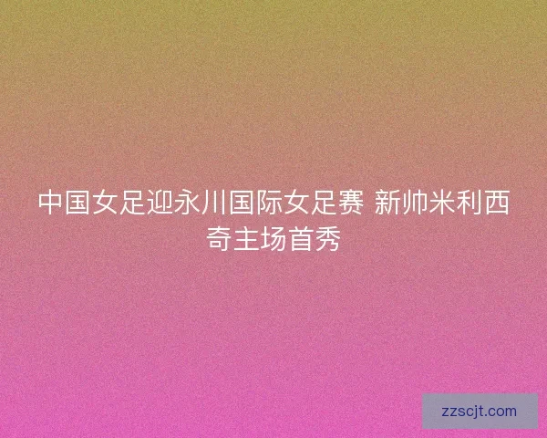 中国女足迎永川国际女足赛 新帅米利西奇主场首秀