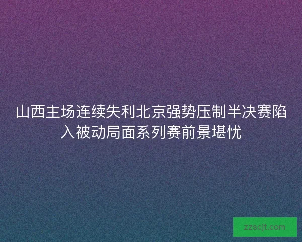 山西主场连续失利北京强势压制半决赛陷入被动局面系列赛前景堪忧