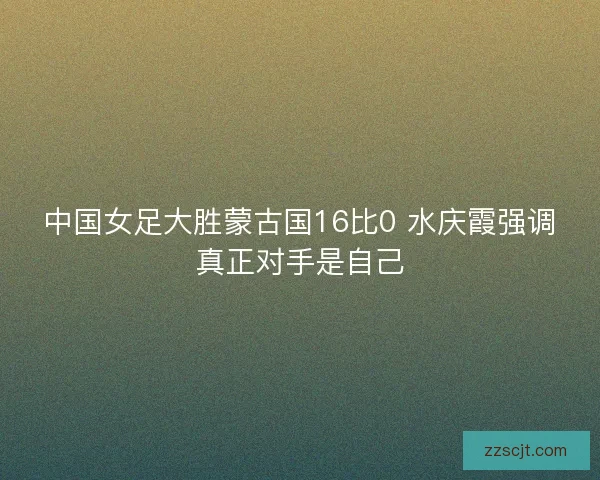 中国女足大胜蒙古国16比0 水庆霞强调真正对手是自己