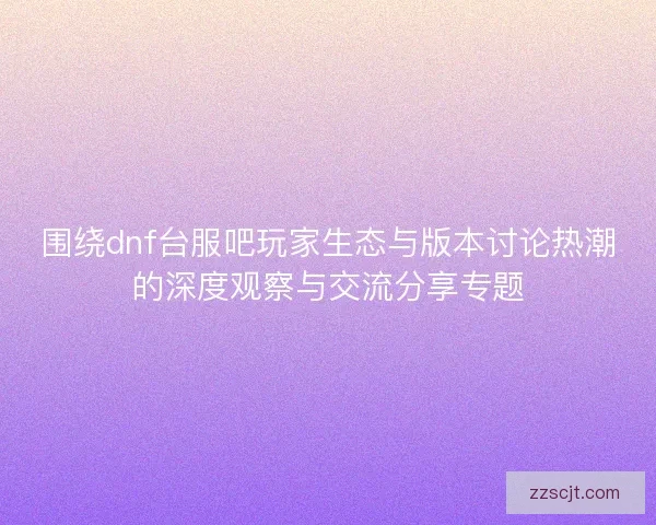 围绕dnf台服吧玩家生态与版本讨论热潮的深度观察与交流分享专题